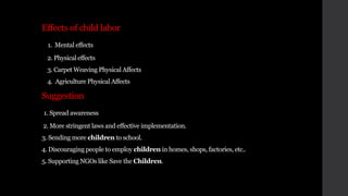 Effects of child labor
1. Mental effects
2. Physical effects
3. Carpet Weaving Physical Affects
4. Agriculture Physical Affects
Suggestion
1. Spread awareness
2. More stringent laws and effective implementation.
3. Sending more children to school.
4. Discouraging people to employ children in homes, shops, factories, etc..
5. Supporting NGOs like Save the Children.
 