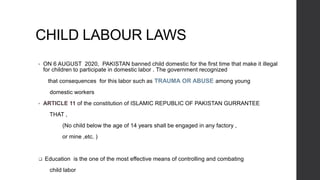 CHILD LABOUR LAWS
• ON 6 AUGUST 2020, PAKISTAN banned child domestic for the first time that make it illegal
for children to participate in domestic labor . The government recognized
that consequences for this labor such as TRAUMA OR ABUSE among young
domestic workers
• ARTICLE 11 of the constitution of ISLAMIC REPUBLIC OF PAKISTAN GURRANTEE
THAT ,
(No child below the age of 14 years shall be engaged in any factory ,
or mine ,etc. )
 Education is the one of the most effective means of controlling and combating
child labor
 