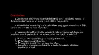 Conclusion
1. Child labours are working not the choice of their own. They are the victims of
their circumstances and we are taking benefit of their compulsions.
2. These children are working as a labor in school going age for the survival of their
families and to full fill the basic necessities.
3. Government should provide the basic rights to these children and should also
help them in getting education in his way our country can get rid of social evil
4. BY provide all necessary things we can stop child labor .
5. BY awareness about education .
6. BY ,applying laws strictly , we stop child labor .
7. Compulsory education may break the attitude of the people who force
the child to do work .
 