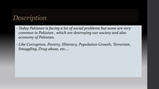 Description
• Today Pakistan is facing a lot of social problems but some are very
common in Pakistan , which are destroying our society and also
economy of Pakistan.
• Like Corruption, Poverty, Illiteracy, Population Growth, Terrorism,
Smuggling, Drug abuse, etc.…
 