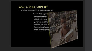 What is Child LABOUR?
The term “child labor” is often defined as:
“work that deprives
children of their
childhood, their
potential and their
dignity, and that is
harmful to physical and
mental development.”
 