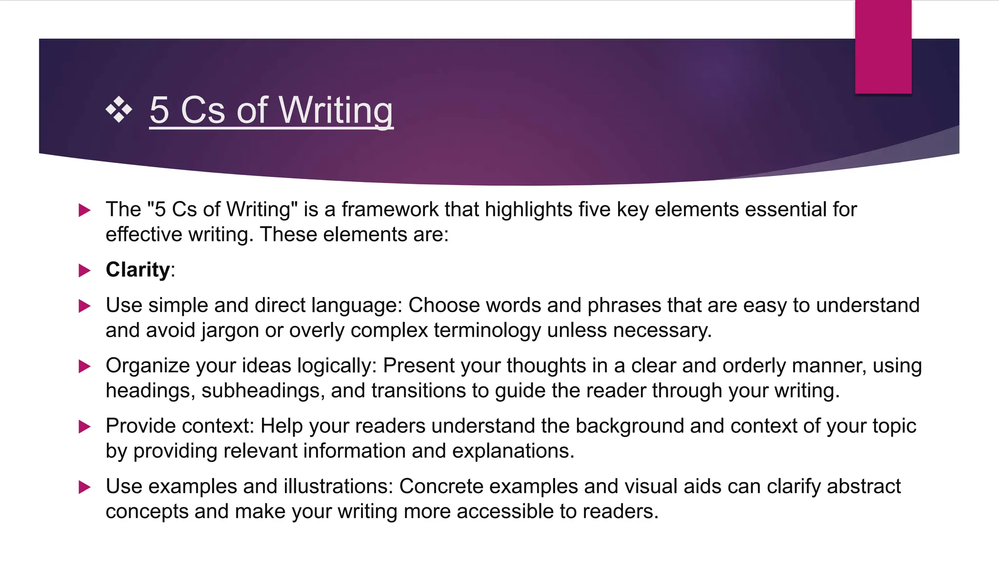  5 Cs of Writing
 The "5 Cs of Writing" is a framework that highlights five key elements essential for
effective writing. These elements are:
 Clarity:
 Use simple and direct language: Choose words and phrases that are easy to understand
and avoid jargon or overly complex terminology unless necessary.
 Organize your ideas logically: Present your thoughts in a clear and orderly manner, using
headings, subheadings, and transitions to guide the reader through your writing.
 Provide context: Help your readers understand the background and context of your topic
by providing relevant information and explanations.
 Use examples and illustrations: Concrete examples and visual aids can clarify abstract
concepts and make your writing more accessible to readers.
 