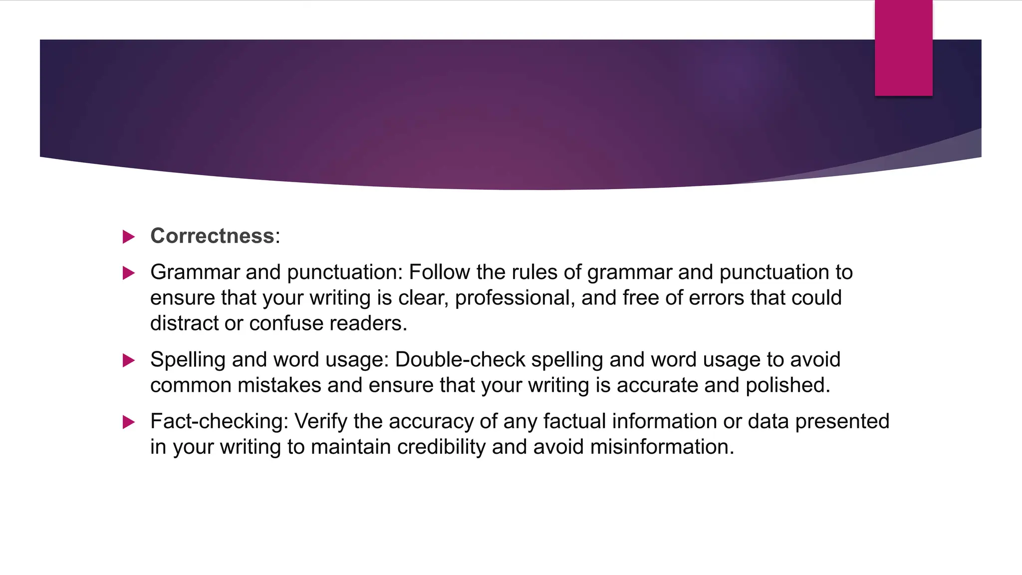  Correctness:
 Grammar and punctuation: Follow the rules of grammar and punctuation to
ensure that your writing is clear, professional, and free of errors that could
distract or confuse readers.
 Spelling and word usage: Double-check spelling and word usage to avoid
common mistakes and ensure that your writing is accurate and polished.
 Fact-checking: Verify the accuracy of any factual information or data presented
in your writing to maintain credibility and avoid misinformation.
 