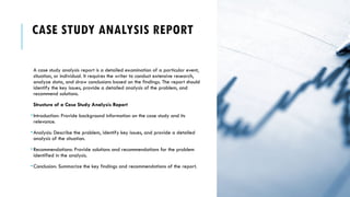 CASE STUDY ANALYSIS REPORT
A case study analysis report is a detailed examination of a particular event,
situation, or individual. It requires the writer to conduct extensive research,
analyze data, and draw conclusions based on the findings. The report should
identify the key issues, provide a detailed analysis of the problem, and
recommend solutions.
Structure of a Case Study Analysis Report
•Introduction: Provide background information on the case study and its
relevance.
•Analysis: Describe the problem, identify key issues, and provide a detailed
analysis of the situation.
•Recommendations: Provide solutions and recommendations for the problem
identified in the analysis.
•Conclusion: Summarize the key findings and recommendations of the report.
 
