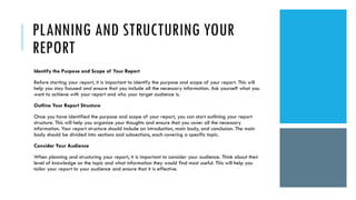 PLANNING AND STRUCTURING YOUR
REPORT
Identify the Purpose and Scope of Your Report
Before starting your report, it is important to identify the purpose and scope of your report. This will
help you stay focused and ensure that you include all the necessary information. Ask yourself what you
want to achieve with your report and who your target audience is.
Outline Your Report Structure
Once you have identified the purpose and scope of your report, you can start outlining your report
structure. This will help you organize your thoughts and ensure that you cover all the necessary
information. Your report structure should include an introduction, main body, and conclusion. The main
body should be divided into sections and subsections, each covering a specific topic.
Consider Your Audience
When planning and structuring your report, it is important to consider your audience. Think about their
level of knowledge on the topic and what information they would find most useful. This will help you
tailor your report to your audience and ensure that it is effective.
 