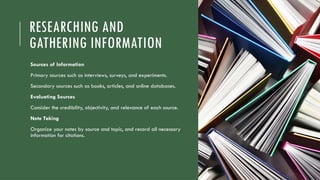 RESEARCHING AND
GATHERING INFORMATION
Sources of Information
Primary sources such as interviews, surveys, and experiments.
Secondary sources such as books, articles, and online databases.
Evaluating Sources
Consider the credibility, objectivity, and relevance of each source.
Note Taking
Organize your notes by source and topic, and record all necessary
information for citations.
 
