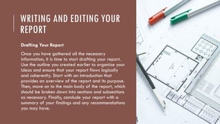 WRITING AND EDITING YOUR
REPORT
Drafting Your Report
Once you have gathered all the necessary
information, it is time to start drafting your report.
Use the outline you created earlier to organize your
ideas and ensure that your report flows logically
and coherently. Start with an introduction that
provides an overview of the report and its purpose.
Then, move on to the main body of the report, which
should be broken down into sections and subsections
as necessary. Finally, conclude your report with a
summary of your findings and any recommendations
you may have.
 