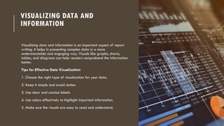 VISUALIZING DATA AND
INFORMATION
Visualizing data and information is an important aspect of report
writing. It helps in presenting complex data in a more
understandable and engaging way. Visuals like graphs, charts,
tables, and diagrams can help readers comprehend the information
better.
Tips for Effective Data Visualization
1. Choose the right type of visualization for your data.
2. Keep it simple and avoid clutter.
3. Use clear and concise labels.
4. Use colors effectively to highlight important information.
5. Make sure the visuals are easy to read and understand.
 