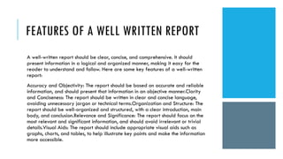 FEATURES OF A WELL WRITTEN REPORT
A well-written report should be clear, concise, and comprehensive. It should
present information in a logical and organized manner, making it easy for the
reader to understand and follow. Here are some key features of a well-written
report:
Accuracy and Objectivity: The report should be based on accurate and reliable
information, and should present that information in an objective manner.Clarity
and Conciseness: The report should be written in clear and concise language,
avoiding unnecessary jargon or technical terms.Organization and Structure: The
report should be well-organized and structured, with a clear introduction, main
body, and conclusion.Relevance and Significance: The report should focus on the
most relevant and significant information, and should avoid irrelevant or trivial
details.Visual Aids: The report should include appropriate visual aids such as
graphs, charts, and tables, to help illustrate key points and make the information
more accessible.
 