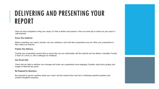 DELIVERING AND PRESENTING YOUR
REPORT
Once you have completed writing your report, it's time to deliver and present it. Here are some tips to make sure your report is
well-received:
Know Your Audience
Before presenting your report, consider who your audience is and what their expectations may be. Tailor your presentation to
their needs and interests.
Practice Your Delivery
Practice your presentation several times to ensure that you are comfortable with the material and can deliver it smoothly. Practice
in front of a mirror or with a colleague for feedback.
Use Visual Aids
Visual aids can help to reinforce your message and make your presentation more engaging. Consider using charts, graphs, and
images to illustrate key points.
Be Prepared for Questions
Be prepared to answer questions about your report and the research that went into it. Anticipate potential questions and
prepare thoughtful responses.
 