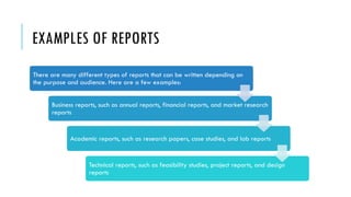 EXAMPLES OF REPORTS
There are many different types of reports that can be written depending on
the purpose and audience. Here are a few examples:
Business reports, such as annual reports, financial reports, and market research
reports
Academic reports, such as research papers, case studies, and lab reports
Technical reports, such as feasibility studies, project reports, and design
reports
 