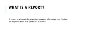 WHAT IS A REPORT?
A report is a formal document that presents information and findings
on a specific topic to a particular audience.
 