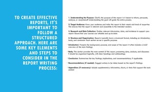 TO CREATE EFFECTIVE
REPORTS, IT'S
IMPORTANT TO
FOLLOW A
STRUCTURED
APPROACH. HERE ARE
SOME KEY ELEMENTS
AND STEPS TO
CONSIDER IN THE
REPORT WRITING
PROCESS:
1. Understanding the Purpose: Clarify the purpose of the report. Is it meant to inform, persuade,
analyze, or recommend? Understanding the goal will guide the entire process.
2. Target Audience: Know your audience and tailor the report to their needs and level of expertise.
This ensures that the report is relevant and accessible to the intended readers.
3. Research and Data Collection: Gather relevant information, data, and evidence to support your
report. Ensure that your sources are reliable and up-to-date.
4. Structure and Organization: Reports typically have a structured format, including an introduction,
body, and conclusion. Each section serves a specific purpose:
• Introduction: Presents the background, purpose, and scope of the report. It often includes a brief
overview of the main findings.
• Body: This section provides the main content of the report, presenting data, analysis, and discussion.
It should be organized logically, with clear headings and subheadings.
• Conclusion: Summarizes the key findings, implications, and recommendations, if applicable.
• Recommendations (if needed): Suggest actions to be taken based on the report's findings.
• Appendices (if necessary): Include supplementary information, charts, or data that support the main
content
 