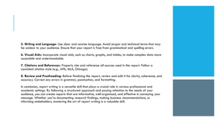 5. Writing and Language: Use clear and concise language. Avoid jargon and technical terms that may
be unclear to your audience. Ensure that your report is free from grammatical and spelling errors.
6. Visual Aids: Incorporate visual aids, such as charts, graphs, and tables, to make complex data more
accessible and understandable.
7. Citations and References: Properly cite and reference all sources used in the report. Follow a
consistent citation style (e.g., APA, MLA, Chicago).
8. Review and Proofreading: Before finalizing the report, review and edit it for clarity, coherence, and
accuracy. Correct any errors in grammar, punctuation, and formatting.
In conclusion, report writing is a versatile skill that plays a crucial role in various professional and
academic settings. By following a structured approach and paying attention to the needs of your
audience, you can create reports that are informative, well-organized, and effective in conveying your
message. Whether you're documenting research findings, making business recommendations, or
informing stakeholders, mastering the art of report writing is a valuable skill.
 