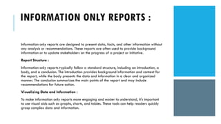INFORMATION ONLY REPORTS :
Information only reports are designed to present data, facts, and other information without
any analysis or recommendations. These reports are often used to provide background
information or to update stakeholders on the progress of a project or initiative.
Report Structure :
Information only reports typically follow a standard structure, including an introduction, a
body, and a conclusion. The introduction provides background information and context for
the report, while the body presents the data and information in a clear and organized
manner. The conclusion summarizes the main points of the report and may include
recommendations for future action.
Visualizing Data and Information :
To make information only reports more engaging and easier to understand, it's important
to use visual aids such as graphs, charts, and tables. These tools can help readers quickly
grasp complex data and information.
 