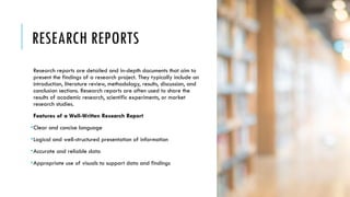 RESEARCH REPORTS
Research reports are detailed and in-depth documents that aim to
present the findings of a research project. They typically include an
introduction, literature review, methodology, results, discussion, and
conclusion sections. Research reports are often used to share the
results of academic research, scientific experiments, or market
research studies.
Features of a Well-Written Research Report
•Clear and concise language
•Logical and well-structured presentation of information
•Accurate and reliable data
•Appropriate use of visuals to support data and findings
 