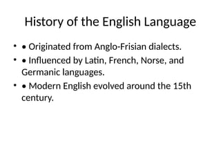 History of the English Language
• • Originated from Anglo-Frisian dialects.
• • Influenced by Latin, French, Norse, and
Germanic languages.
• • Modern English evolved around the 15th
century.
 