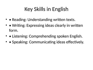 Key Skills in English
• • Reading: Understanding written texts.
• • Writing: Expressing ideas clearly in written
form.
• • Listening: Comprehending spoken English.
• • Speaking: Communicating ideas effectively.
 