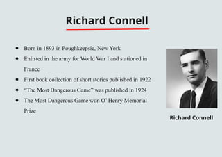 Richard Connell
● Born in 1893 in Poughkeepsie, New York
● Enlisted in the army for World War I and stationed in
France
● First book collection of short stories published in 1922
● “The Most Dangerous Game” was published in 1924
● The Most Dangerous Game won O’ Henry Memorial
Prize
Richard Connell
 