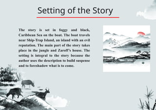 Setting of the Story
The story is set in foggy and black,
Caribbean Sea on the boat. The boat travels
near Ship-Trap Island, an island with an evil
reputation. The main part of the story takes
place in the jungle and Zaroff’s house. The
setting is integral to the story because the
author uses the description to build suspense
and to foreshadow what is to come.
 