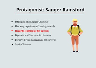 Protagonist: Sanger Rainsford
● Intelligent and Logical Character
● Has long experience of hunting animals
● Regards Hunting as his passion
● Dynamic and Suspenseful character
● Portrays Crisis management for survival
● Static Character
 
