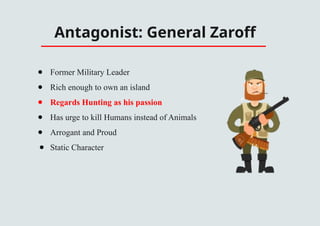 Antagonist: General Zaroff
● Former Military Leader
● Rich enough to own an island
● Regards Hunting as his passion
● Has urge to kill Humans instead of Animals
● Arrogant and Proud
● Static Character
 