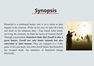 Synopsis
Rainsford is a celebrated hunter who is on a cruise to hunt
Jaguars in the Amazon. While on his way, he falls off a boat
and lands on the infamous Ship - Trap island. After barely
surviving the elements, he finds the house of General Zaroff.
Through conversation, Rainsford finds that Zaroff is also a
great hunter. Zaroff not only hunts animals but also
entertains to hunt human. They get engaged in a 3-day
game of life and death. Just when Zaroff thinks that Rainsford
has escaped death, the intentions of Rainsford change
drastically.
 