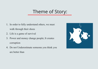 Theme of Story:
1. In order to fully understand others, we must
walk through their shoes
2. Life is a game of survival
3. Power and money change people; It creates
corruption
4. Do not Underestimate someone you think you
are better than
 