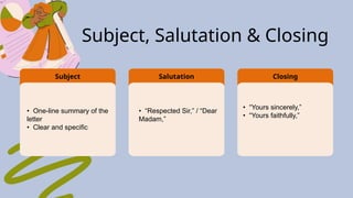 Salutation Closing
• One-line summary of the
letter
• Clear and specific
• “Respected Sir,” / “Dear
Madam,”
• “Yours sincerely,”
• “Yours faithfully,”
Subject
Subject, Salutation & Closing
 