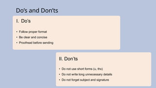 I. Do’s
• Follow proper format
• Be clear and concise
• Proofread before sending
II. Don’ts
• Do not use short forms (u, thx)
• Do not write long unnecessary details
• Do not forget subject and signature
Do’s and Don’ts
 