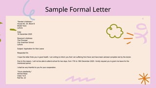 Sample Formal Letter
*Sender’s Address:*
House No. 24, Block B
Model Town
Lahore
Date:
16 December 2025
Receiver’s Address:
The Principal
City Grammar School
Lahore
Subject: Application for Sick Leave
Respected Sir,
I hope this letter finds you in good health. I am writing to inform you that I am suffering from fever and have been advised complete rest by the doctor.
Due to this reason, I will not be able to attend school for two days, from 17th to 18th December 2025. I kindly request you to grant me leave for the
mentioned period.
I shall be very thankful to you for your cooperation.
*Yours obediently,*
Ahmed Raza
Class 10-A
Roll No. 23
 