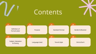 Definition of
Formal Letter
Purpose Standard Format Sender & Receiver
Subject, Salutation
& Closing
Language Used Tone & Style Do’s & Don’t
02 03 04
06 07 08
05
01
Contents
 