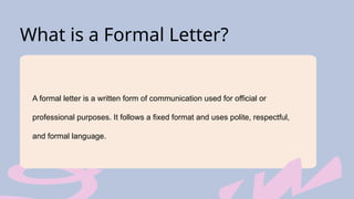 What is a Formal Letter?
A formal letter is a written form of communication used for official or
professional purposes. It follows a fixed format and uses polite, respectful,
and formal language.
 