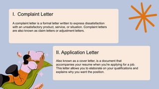 I. Complaint Letter
A complaint letter is a formal letter written to express dissatisfaction
with an unsatisfactory product, service, or situation. Complaint letters
are also known as claim letters or adjustment letters.
II. Application Letter
Also known as a cover letter, is a document that
accompanies your resume when you're applying for a job.
This letter allows you to elaborate on your qualifications and
explains why you want the position.
 