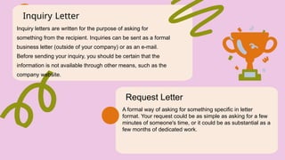 Inquiry Letter
Inquiry letters are written for the purpose of asking for
something from the recipient. Inquiries can be sent as a formal
business letter (outside of your company) or as an e-mail.
Before sending your inquiry, you should be certain that the
information is not available through other means, such as the
company website.
Request Letter
A formal way of asking for something specific in letter
format. Your request could be as simple as asking for a few
minutes of someone's time, or it could be as substantial as a
few months of dedicated work.
 