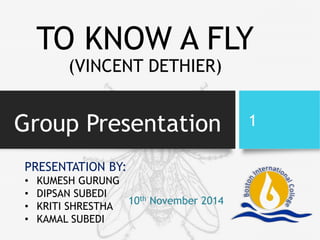 Group Presentation 1
PRESENTATION BY:
• KUMESH GURUNG
• DIPSAN SUBEDI
• KRITI SHRESTHA
• KAMAL SUBEDI
TO KNOW A FLY
(VINCENT DETHIER)
10th November 2014
 