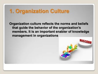 1. Organization Culture
Organization culture reflects the norms and beliefs
that guide the behavior of the organization’s
members. It is an important enabler of knowledge
management in organizations
 
