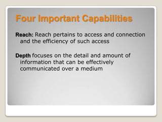 Four Important Capabilities
Reach: Reach pertains to access and connection
and the efficiency of such access
Depth focuses on the detail and amount of
information that can be effectively
communicated over a medium
 