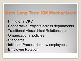 More Long Term KM Mechanisms
 Hiring of a CKO
 Cooperative Projects across departments
 Traditional Hierarchical Relationships
 Organizational policies
 Standards
 Initiation Process for new employees
 Employee Rotation
 