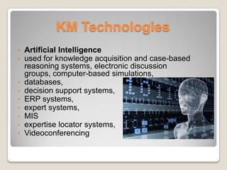 KM Technologies
• Artificial Intelligence
• used for knowledge acquisition and case-based
reasoning systems, electronic discussion
groups, computer-based simulations,
• databases,
• decision support systems,
• ERP systems,
• expert systems,
• MIS
• expertise locator systems,
• Videoconferencing
 