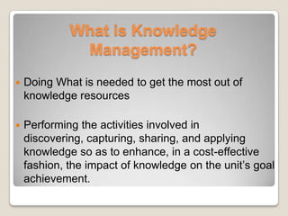What is Knowledge
Management?
 Doing What is needed to get the most out of
knowledge resources
 Performing the activities involved in
discovering, capturing, sharing, and applying
knowledge so as to enhance, in a cost-effective
fashion, the impact of knowledge on the unit’s goal
achievement.
 