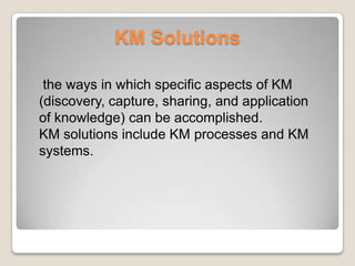 KM Solutions
the ways in which specific aspects of KM
(discovery, capture, sharing, and application
of knowledge) can be accomplished.
KM solutions include KM processes and KM
systems.
 