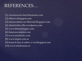 REFERENCES…
[1] veronicavera-factorhumano.com
[2] efinews.blogspot.com
[3] minusvalidos-en-libertad.blogspot.com
[4] chemtrailsevilla.wordpress.com
[5] www.bitsenimagen.com
[6] famouswonders.com
[7] www.mladiinfo.com
[8] www.drgen.com.ar
[9] kosas-k-hay-k-saber-y-ver.blogspot.com
[10] www.elreferente.es
 