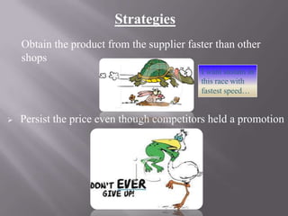 Strategies
Obtain the product from the supplier faster than other
shops
I want sustain in
this race with
fastest speed…



Persist the price even though competitors held a promotion

 