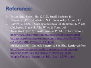 1. Tyson, Eric, Schell, Jim (2012). Small Business for
Dummies. (4th ed) Hoboken, N.J. : John Wiley & Sons. Ltd.
2. Barrow. C. (2007). Starting a business for Dummies. (2nd ed)
Chichester, England: John Wiley & Sons. Ltd.
3. Tulsa World (2012). Small Business Profile. Retrieved from
http://www.tulsaworld.com/business/smallbusiness/smallbusiness-profile-robertson-tire-company/article_7ea22f54ca57-5a5f-9ff8-39c857cb1423.html
4. Malaysia (2009). Outlook Enterprise Sdn Bhd. Retrieved from
http://www.malaysia.com/directory/retail-clothing-andaccessories/textiles-and-specialty-stores/wp-kualalumpur/Outlook_Enterprise_Sdn._Bhd._156991.html

 