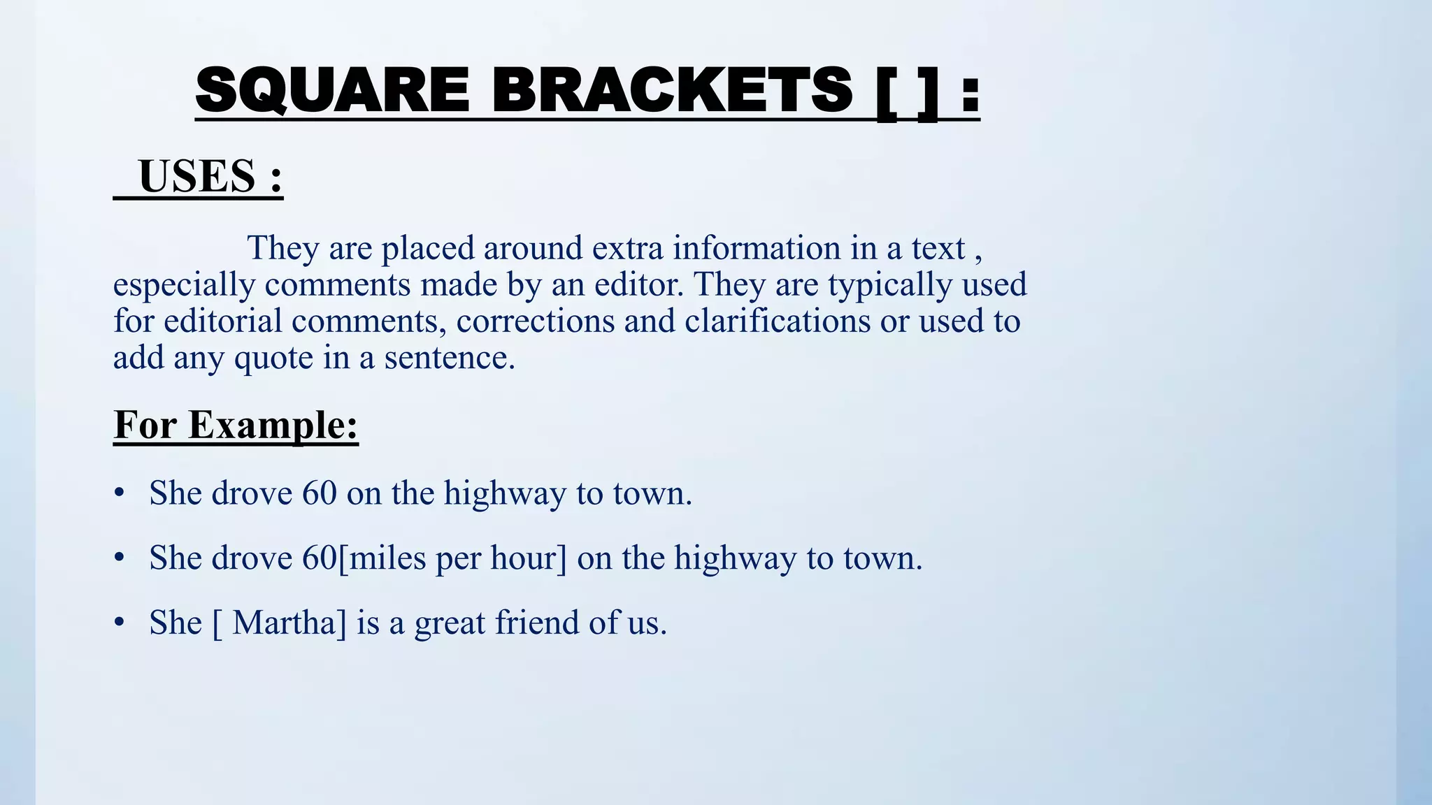 SQUARE BRACKETS [ ] :
USES :
They are placed around extra information in a text ,
especially comments made by an editor. They are typically used
for editorial comments, corrections and clarifications or used to
add any quote in a sentence.
For Example:
• She drove 60 on the highway to town.
• She drove 60[miles per hour] on the highway to town.
• She [ Martha] is a great friend of us.
 