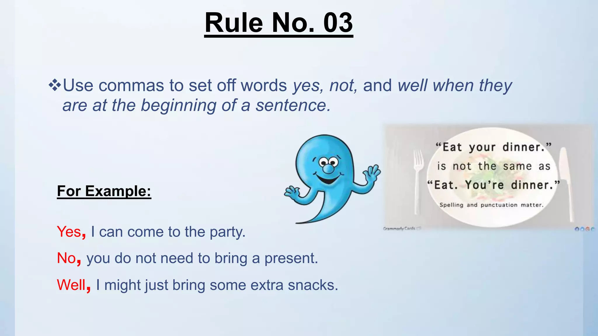 Rule No. 03
Use commas to set off words yes, not, and well when they
are at the beginning of a sentence.
For Example:
Yes, I can come to the party.
No, you do not need to bring a present.
Well, I might just bring some extra snacks.
 