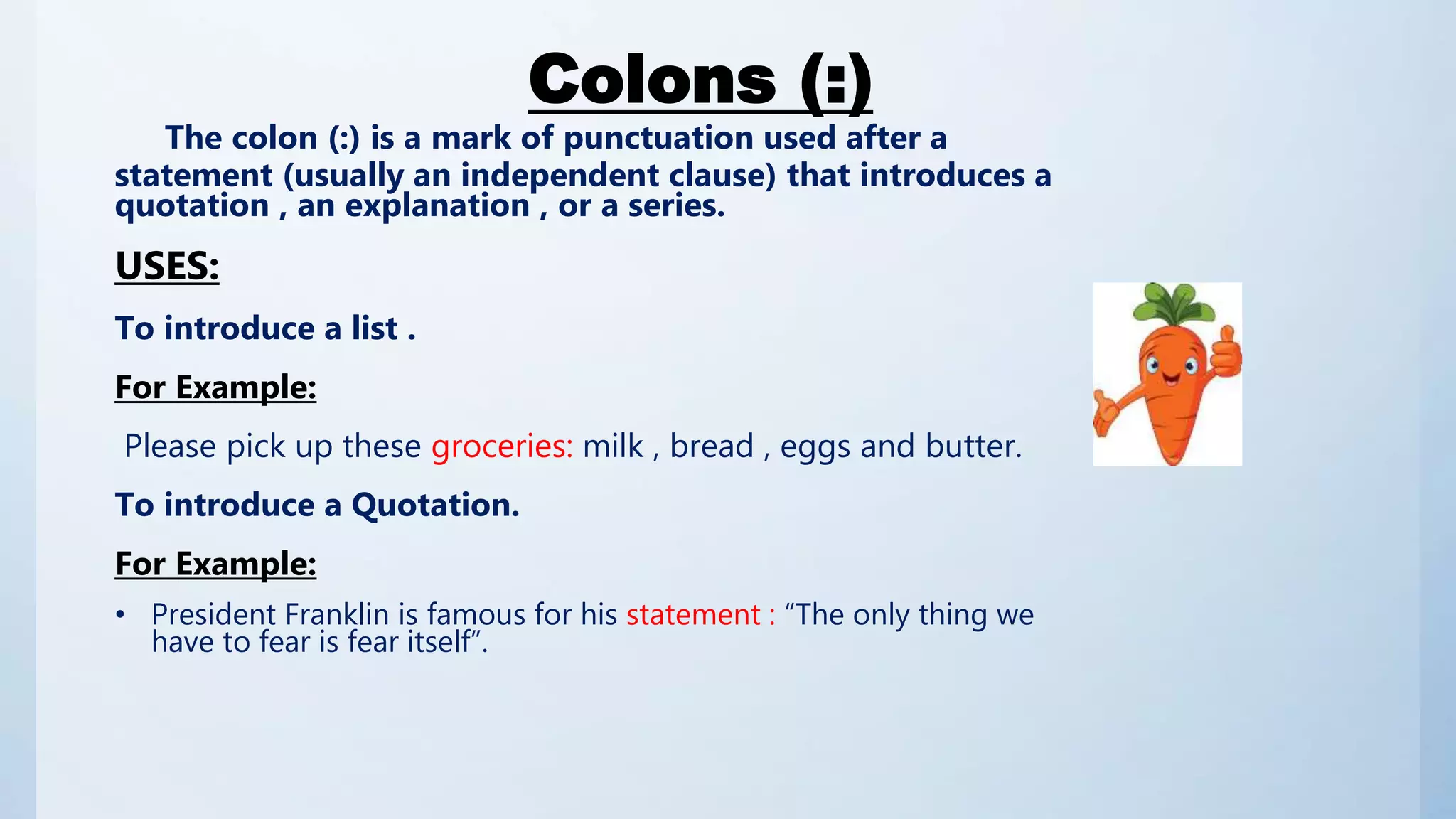 Colons (:)
The colon (:) is a mark of punctuation used after a
statement (usually an independent clause) that introduces a
quotation , an explanation , or a series.
USES:
To introduce a list .
For Example:
Please pick up these groceries: milk , bread , eggs and butter.
To introduce a Quotation.
For Example:
• President Franklin is famous for his statement : “The only thing we
have to fear is fear itself”.
 