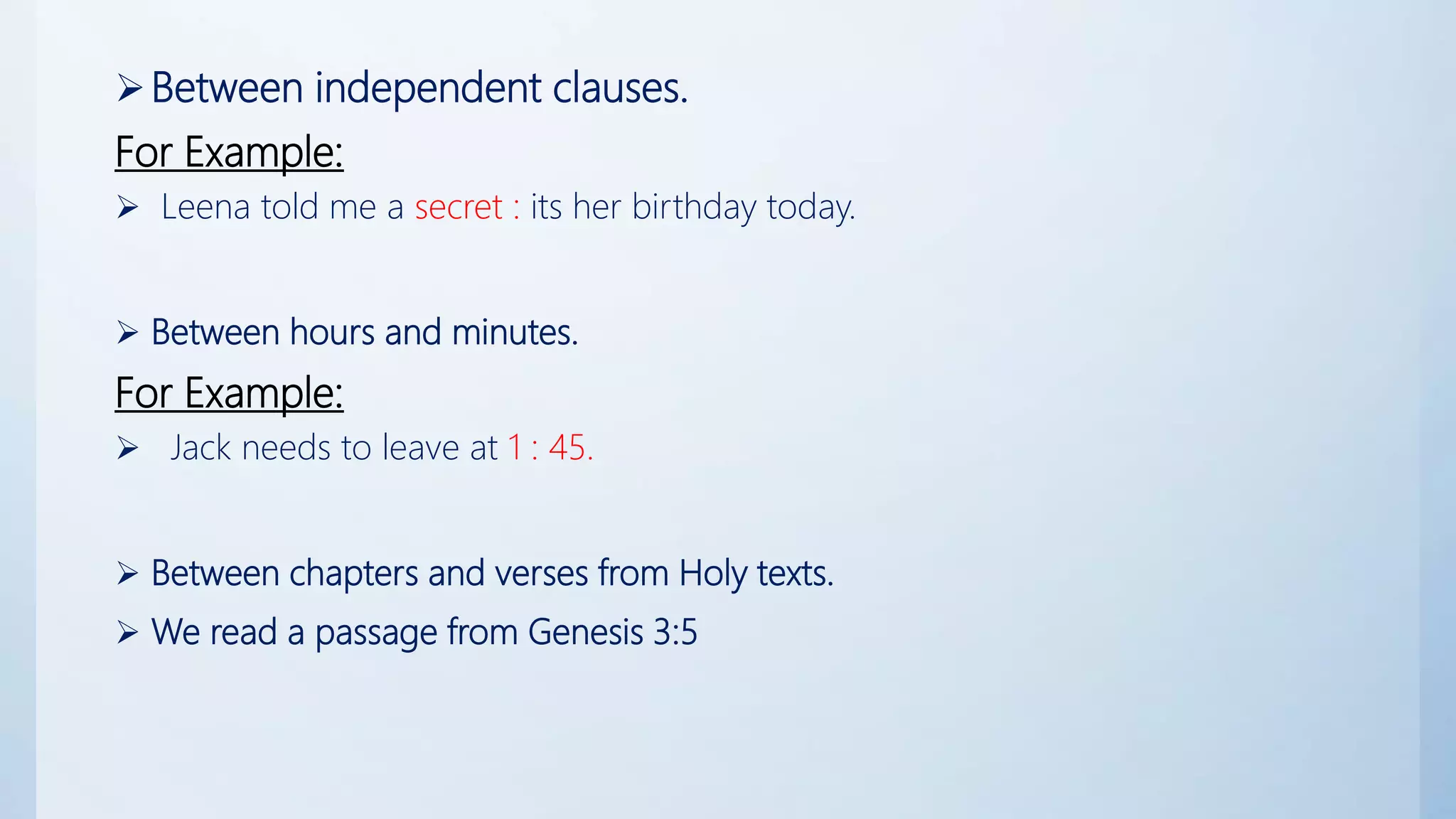 Between independent clauses.
For Example:
 Leena told me a secret : its her birthday today.
 Between hours and minutes.
For Example:
 Jack needs to leave at 1 : 45.
 Between chapters and verses from Holy texts.
 We read a passage from Genesis 3:5
 