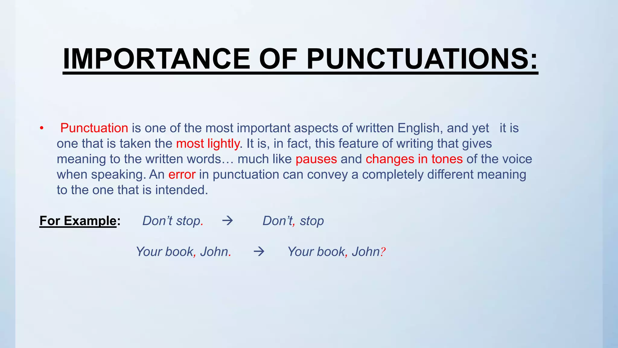 • Punctuation is one of the most important aspects of written English, and yet it is
one that is taken the most lightly. It is, in fact, this feature of writing that gives
meaning to the written words… much like pauses and changes in tones of the voice
when speaking. An error in punctuation can convey a completely different meaning
to the one that is intended.
For Example: Don’t stop.  Don’t, stop
Your book, John.  Your book, John?
IMPORTANCE OF PUNCTUATIONS:
 